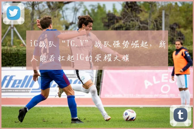 iG战队“IG.V”战队强势崛起，新人能否扛起IG的荣耀大旗