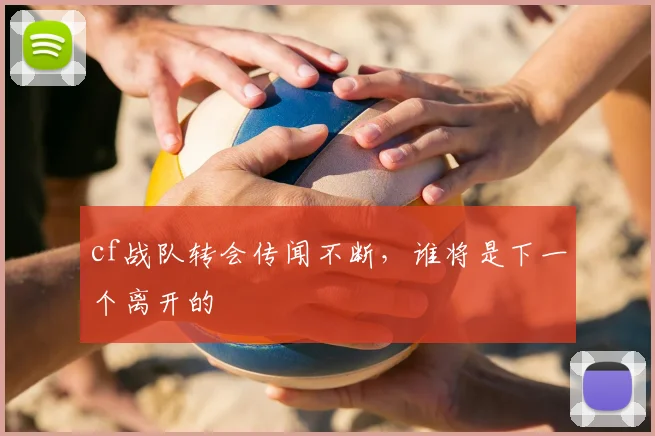 cf战队转会传闻不断,谁将是下一个离开的